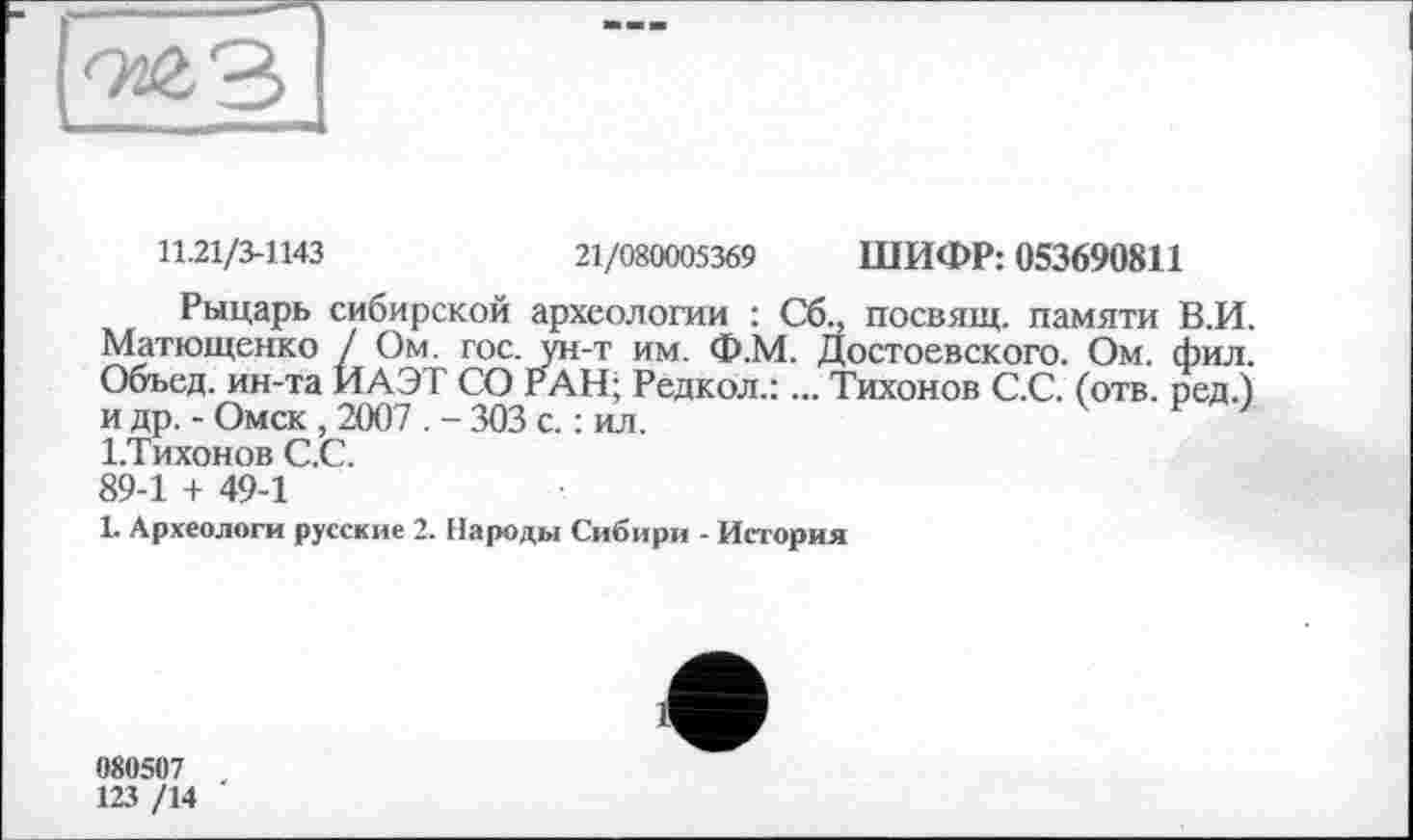 ﻿11.21/3-1143	21/080005369 ШИФР: 053690811
Рыцарь сибирской археологии : Сб„ посвящ. памяти В.И. Матющенко / Ом. гос. ун-т им. Ф.М. Достоевского. Ом. фил. Объед. ин-та ИАЭТ СО РАН; Редкой.:... Тихонов С.С. (отв. ред.) и др. - Омск , 2007 . - 303 с. : ил. І.Тихонов С.С. 89-1 + 49-1
1. Археологи русские 2. Народы Сибири - История
080507
123 /14